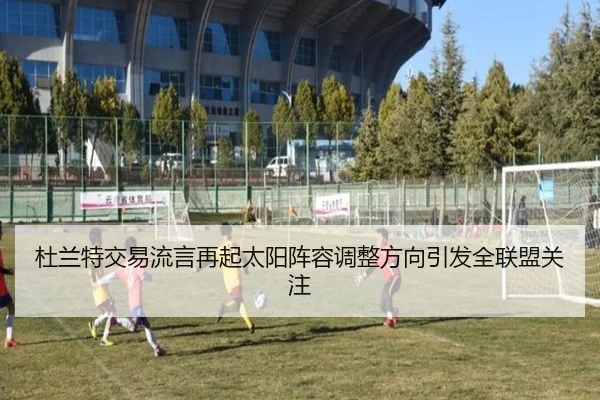 杜兰特交易流言再起太阳阵容调整方向引发全联盟关注